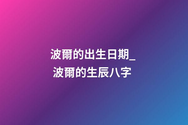 波爾的出生日期_  波爾的生辰八字